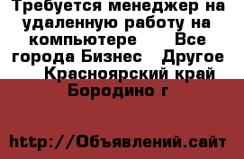 Требуется менеджер на удаленную работу на компьютере!!  - Все города Бизнес » Другое   . Красноярский край,Бородино г.